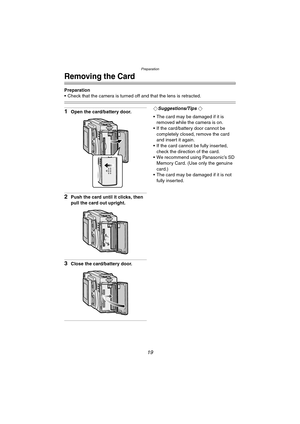 Page 19Preparation
19
Removing the Card
Preparation
 Check that the camera is turned off and that the lens is retracted.
1Open the card/battery door.
2Push the card until it clicks, then 
pull the card out upright.
3Close the card/battery door.
¬Suggestions/Tips ¬
 The card may be damaged if it is 
removed while the camera is on.
 If the card/battery door cannot be 
completely closed, remove the card 
and insert it again.
 If the card cannot be fully inserted, 
check the direction of the card.
 We...