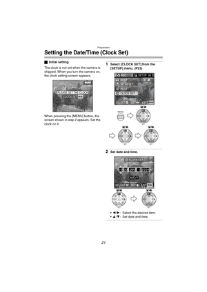 Page 21Preparation
21
Setting the Date/Time (Clock Set)
ªInitial setting
The clock is not set when the camera is 
shipped. When you turn the camera on, 
the clock setting screen appears.
When pressing the [MENU] button, the 
screen shown in step 2 appears. Set the 
clock on it.1Select [CLOCK SET] from the 
[SETUP] menu. (P23)
2Set date and time.
2/1: Select the desired item.
3/4: Set date and time.
PLEASE SET THE CLOCKMENUCLOCK SET
MENU
SETREVIEW
WB
SETREVIEW
WB
SETREVIEW
WB
RECSETUP2/3/
3
BEEP
NO.RESET...