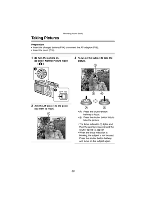 Page 30Recording pictures (basic)
30
Recording pictures (basic)
Taking Pictures
Preparation
 Insert the charged battery (P14) or connect the AC adaptor (P16).
 Insert the card. (P18)
11Turn the camera on.
2Select Normal Picture mode 
[].
2Aim the AF area 1 to the point 
you want to focus.
3Focus on the subject to take the 
picture.
A: Press the shutter button 
halfway to focus.
B: Press the shutter button fully to 
take the picture.
 The focus indication 2 lights and 
then the aperture value 3 and the...