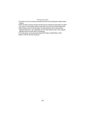 Page 40Recording pictures (basic)
40
 The flash icon turns red when activating the flash and pressing the shutter button 
halfway.
 When the flash is being charged, the flash/access indicator and the flash icon blink 
red, and you cannot take a picture even when you press the shutter button fully.
 When taking a picture with the flash, the white balance will be automatically 
adjusted [except for [ ] (Daylight)], but the white balance may not be properly 
adjusted when the photo flash is insufficient.
 To...