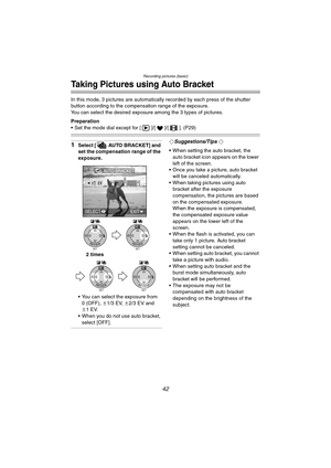 Page 42Recording pictures (basic)
42
Taking Pictures using Auto Bracket
In this mode, 3 pictures are automatically recorded by each press of the shutter 
button according to the compensation range of the exposure.
You can select the desired exposure among the 3 types of pictures.
Preparation
 Set the mode dial except for [ ]/[ ]/[ ]. (P29)
1Select [ AUTO BRACKET] and 
set the compensation range of the 
exposure.
 You can select the exposure from 
0 (OFF), n1/3 EV, n2/3 EV and 
n1EV.
 When you do not use auto...