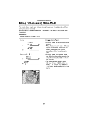 Page 51Recording pictures (advanced)
51
Recording pictures (advanced)
Taking Pictures using Macro Mode
This mode allows you to take pictures closely focusing on the subject. (e.g. When 
taking pictures of flowers.)
You can take pictures with the lens at a distance of 0.33 feet (10 cm) (Wide) from 
the subject.
Preparation
 Set the mode dial to [ ]. (P29)
 Normal
 Macro mode [ ]¬Suggestions/Tips ¬
 In Macro mode, we recommend using 
a tripod.
 When the camera lens is at a distance 
beyond the available...