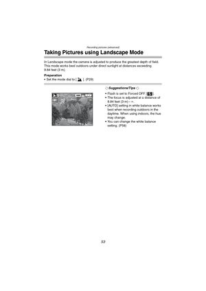 Page 53Recording pictures (advanced)
53
Taking Pictures using Landscape Mode
In Landscape mode the camera is adjusted to produce the greatest depth of field. 
This mode works best outdoors under direct sunlight at distances exceeding 
9.84 feet (3 m).
Preparation
 Set the mode dial to [ ]. (P29)
¬Suggestions/Tips ¬
 Flash is set to Forced OFF [ ].
 The focus is adjusted at a distance of 
9.84 feet (3 m) –¶.
 [AUTO] setting in white balance works 
best when recording outdoors in the 
daytime. When using...