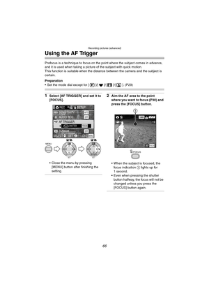 Page 66Recording pictures (advanced)
66
Using the AF Trigger
Prefocus is a technique to focus on the point where the subject comes in advance, 
and it is used when taking a picture of the subject with quick motion.
This function is suitable when the distance between the camera and the subject is 
certain.
Preparation
 Set the mode dial except for [ ]/[ ]/[ ]/[ ]. (P29)
1Select [AF TRIGGER] and set it to 
[FOCUS].
 Close the menu by pressing 
[MENU] button after finishing the 
setting.2Aim the AF area to the...