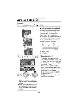 Page 68Recording pictures (advanced)
68
Using the Digital Zoom
Preparation
 Set the mode dial except for [ ]/[ ]. (P29)
1Select [D.ZOOM] and set it to [ON].
 Close the menu by pressing the 
[MENU] button after finishing the 
setting.
 When rotating the zoom lever and 
setting the [D.ZOOM] to [ON], the 
digital zoom indication appears. 
(P105)
ªEntering the digital zoom range
When you rotate the zoom lever to the 
extreme Tele position the on screen 
zoom indication may momentarily 
pause. This is not a...