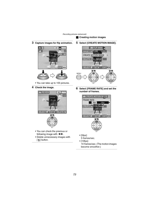 Page 73Recording pictures (advanced)
73
3Capture images for flip animation.
 You can take up to 100 pictures.
4Check the image.
 You can check the previous or 
following image with 2/1.
 Delete unnecessary images with 
[ ] button.
ªCreating motion images
5Select [CREATE MOTION IMAGE].
6Select [FRAME RATE] and set the 
number of frames.
 [5fps]:
5 frames/sec.
 [10fps]:
10 frames/sec. (The motion images 
become smoother.)
EXITMENU
98REMAIN
320
21
SETREVIEW
WB
REVIEW320
1/2
SELECTEXITDELETE
SETREVIEW
WBMENU...