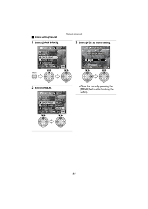 Page 81Playback (advanced)
81
ªIndex setting/cancel
1Select [DPOF PRINT].
2Select [INDEX].
3Select [YES] to index setting.
 Close the menu by pressing the 
[MENU] button after finishing the 
setting.
SETREVIEW
WBMENU
SETREVIEW
WB
PLAY1/2/2SETUP
PROTECTROTATE
DPOF PRINTSLIDE SHOWAUDIO DUB.
EXITSETSELECTMENU
PLAY1/2/2SETUP
PROTECTROTATE
DPOF PRINTSLIDE SHOWAUDIO DUB.
SINGLEMULTICANCELINDEX
EXITSETSELECTMENU
SETREVIEW
WB
SETREVIEW
WB
SETREVIEW
WB
SETREVIEW
WB
DPOF INDEX
SET INDEX PRINT?
SELECTSET
YESNO...