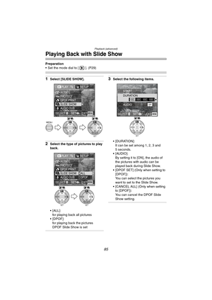 Page 85Playback (advanced)
85
Playing Back with Slide Show
Preparation
 Set the mode dial to [ ]. (P29)
1Select [SLIDE SHOW].
2Select the type of pictures to play 
back.
 [ALL]:
for playing back all pictures
[DPOF]:
for playing back the pictures 
DPOF Slide Show is set
3Select the following items.
 [DURATION]:
It can be set among 1, 2, 3 and 
5 seconds.
 [AUDIO]:
By setting it to [ON], the audio of 
the pictures with audio can be 
played back during Slide Show.
 [DPOF SET] (Only when setting to 
[DPOF]):...