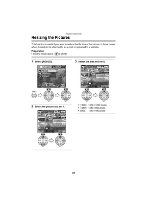 Page 88Playback (advanced)
88
Resizing the Pictures
This function is useful if you want to reduce the file size of the picture, in those cases 
when it needs to be attached to an e-mail or uploaded to a website.
Preparation
 Set the mode dial to [ ]. (P29)
1Select [RESIZE].
2Select the picture and set it.
3Select the size and set it.
 [1600]: 1600k1200 pixels
 [1280]: 1280k960 pixels
 [640]: 640k480 pixels
SETREVIEW
WBMENU
SETREVIEW
WB
PLAY2/2/2SETUP
TRIMMINGRESIZE
FORMAT
EXITSETSELECTMENU
SETREVIEW
WB...