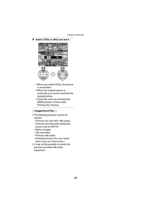 Page 89Playback (advanced)
89
4Select [YES] or [NO] and set it.
 When you select [YES], the picture 
is overwritten.
 When the original picture is 
protected, you cannot overwrite the 
resized picture.
 Close the menu by pressing the 
[MENU] button 2 times after 
finishing the resizing.
¬Suggestions/Tips ¬
 The following pictures cannot be 
resized.
– Pictures not over 640k480 pixels
– Pictures recorded with setting the 
picture size to [HDTV]
– Motion images
– Flip animation
– Pictures with audio
– Rotated...