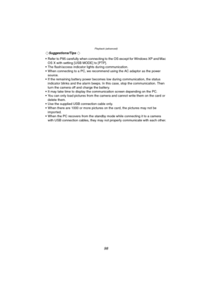 Page 98Playback (advanced)
98
¬Suggestions/Tips ¬
 Refer to P95 carefully when connecting to the OS except for Windows XP and Mac 
OS X with setting [USB MODE] to [PTP].
 The flash/access indicator lights during communication.
 When connecting to a PC, we recommend using the AC adaptor as the power 
source.
 If the remaining battery power becomes low during communication, the status 
indicator blinks and the alarm beeps. In this case, stop the communication. Then 
turn the camera off and charge the...