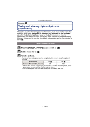 Page 104Advanced (Recording pictures)
- 104 -
Mode dial: ¨
Taking and viewing clipboard pictures 
(Clipboard Mode)
This setting is useful when taking pictures of timetables, route maps or other information 
instead of taking notes.  Regardless of whether a card is present or not, the data is 
stored in the dedicated clipboard folder of the built-in memory  so it can be 
differentiated from the regular taken pictures and made available for immediate viewing.
Clipboard pictures can be recorded, played back and...