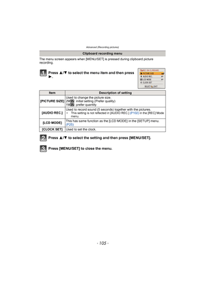 Page 105- 105 -
Advanced (Recording pictures)
The menu screen appears when [MENU/SET] is pressed during clipboard picture 
recording.
Press  3/4 to select the menu item and then press 
1.
Press  3/4 to select the setting and then press [MENU/SET].
Press [MENU/SET] to close the menu.
Clipboard recording menu
ItemDescription of setting
[PICTURE SIZE] Used to change the picture size.
2M : initial setting (Prefer quality)
1M : prefer quantity
[AUDIO REC.] Used to record sound (5 seconds) together with the pictures....
