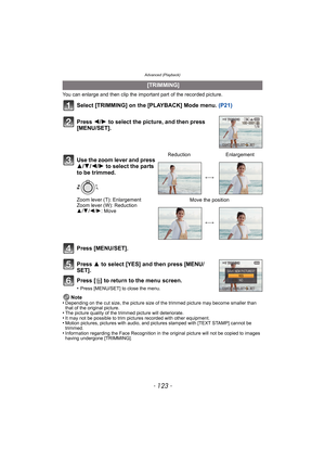 Page 123- 123 -
Advanced (Playback)
You can enlarge and then clip the important part of the recorded picture.
Select [TRIMMING] on the [PLAYBACK] Mode menu. (P21)
Press [MENU/SET].
Press  3 to select [YES] and then press [MENU/
SET].
Press [ ‚] to return to the menu screen.
•Press [MENU/SET] to close the menu.
Note
•Depending on the cut size, the picture size of  the trimmed picture may become smaller than 
that of the original picture.
•The picture quality of the trimmed picture will deteriorate.•It may not be...
