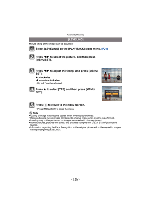Page 124Advanced (Playback)
- 124 -
Minute tilting of the image can be adjusted.
Select [LEVELING] on the [PLAYBACK] Mode menu. (P21)
Press [ ‚] to return to the menu screen.
•Press [MENU/SET] to close the menu.
Note
•Quality of image may become coarse when leveling is performed.•Recorded pixels may decrease compared to original image when leveling is performed.•Leveling may not be performed on images recorded with other equipment.•Motion pictures, pictures with audio, and pi ctures stamped with [TEXT STAMP]...