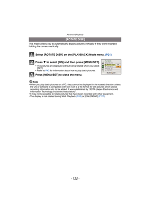 Page 125- 125 -
Advanced (Playback)
This mode allows you to automatically display pictures vertically if they were recorded 
holding the camera vertically.
Select [ROTATE DISP.] on the [PLAYBACK] Mode menu.  (P21)
Note
•When you play back pictures on a PC, they canno t be displayed in the rotated direction unless 
the OS or software is compatible with Exif. Exif  is a file format for still pictures which allows 
recording information etc. to be added. It was established by “JEITA (Japan Electronics and...