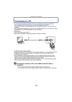 Page 133- 133 -
Connecting to other equipment
Connecting to other equipmentConnecting to a PC
You can acquire recorded pictures to a PC by connecting the camera and the PC.
•You can easily print out or mail the pictures you have imported. Use of the “PHOTOfunSTUDIO” bundled software on the CD-ROM (supplied) is a convenient way of 
doing this.
•Read the separate operating instructions for the supplied software for more information about 
the software in the CD-ROM (supplied) and how to install it.
Preparations:...