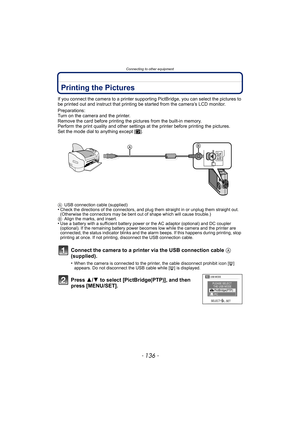 Page 136Connecting to other equipment
- 136 -
Printing the Pictures
If you connect the camera to a printer supporting PictBridge, you can select the pictures to 
be printed out and instruct that printing be started from the camera’s LCD monitor.
Preparations:
Turn on the camera and the printer.
Remove the card before printing the pictures from the built-in memory.
Perform the print quality and other settings  at the printer before printing the pictures.
Set the mode dial to anything except [ ¨].
A USB connection...
