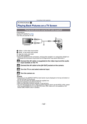 Page 142Connecting to other equipment
- 142 -
[PLAYBACK] Mode: ¸
Playing Back Pictures on a TV Screen
Preparations:
Set the [TV ASPECT]. (P28)
Turn this unit and the TV off.
1 Yellow: to the video input socket
2 White: to the audio input socket
A Align the marks, and insert.
B AV cable (supplied)
•Check the directions of the connectors, and plug them straight in or unplug them straight out. 
(Otherwise the connectors may be bent out of shape which may cause malfunction.)
Connect the AV cable  B (supplied) to the...