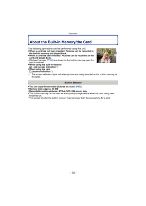 Page 16Preparation
- 16 -
About the Built-in Memory/the Card
•You can copy the recorded pictures to a card. (P132)•Memory size: Approx. 40 MB•Recordable motion pictures: QVGA (320k240 pixels) only•The built-in memory can be used as a temporary storage device when the card being used 
becomes full.
•The access time for the built-in memory may be longer than the access time for a card.
The following operations can be performed using this unit.
•When a card has not been inserted: Pictures can be recorded in 
the...