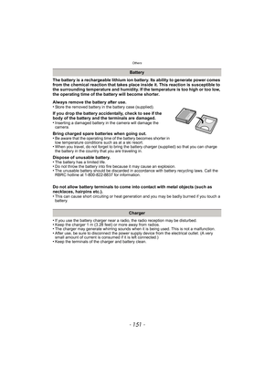 Page 151- 151 -
Others
The battery is a rechargeable lithium ion battery. Its ability to generate power comes 
from the chemical reaction that takes place inside it. This reaction is susceptible to 
the surrounding temperature and humidity. If the temperature is too high or too low, 
the operating time of the battery will become shorter.
Always remove the battery after use.
•
Store the removed battery in the battery case (supplied).
If you drop the battery accidentally, check to see if the 
body of the battery...