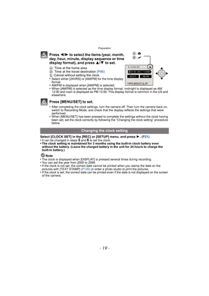 Page 19- 19 -
Preparation
Press 2/1 to select the items (year, month, 
day, hour, minute, display sequence or time 
display format), and press  3/4 to set.
A: Time at the home area
B : Time at the travel destination  (P86)
‚ : Cancel without setting the clock.
•
Select either [24HRS] or [AM/PM] for the time display 
format.
•AM/PM is displayed when [AM/PM] is selected.•When [AM/PM] is selected as the time display format, midnight is displayed as AM 
12:00 and noon is displayed as PM 12:00. This display format...
