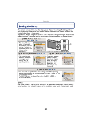 Page 20Preparation
- 20 -
Setting the Menu
The camera comes with menus that allow you to choose the settings for taking pictures 
and playing them back just as you like and menus that enable you to have more fun with 
the camera and use it more easily.
In particular, the [SETUP] menu contains some important settings relating to the camera’s 
clock and power. Check the settings of this menu before proceeding to use the camera.
Note
Due to the camera’s specifications, it may not be possible to set some of the...