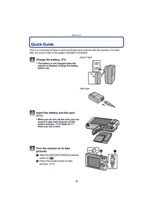 Page 4Before Use
- 4 -
Before UseQuick Guide
This is an overview of how to record and play back pictures with the camera. For each 
step, be sure to refer to the pages indicated in brackets.
Charge the battery. (P9)
•The battery is not charged when the 
camera is shipped. Charge the battery 
before use.
plug-in type
inlet type
Insert the battery and the card.  
(P14)
•When you do not use the card, you can 
record or play back pictures on the 
built-in memory. (P16) Refer to  P17 
when you use a card.
Turn the...