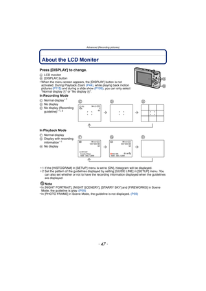Page 47- 47 -
Advanced (Recording pictures)
Advanced (Recording pictures)About the LCD Monitor
Press [DISPLAY] to change.
ALCD monitor
B [DISPLAY] button
•When the menu screen appears, the [DISPLAY] button is not 
activated. During Playback Zoom  (P44), while playing back motion 
pictures  (P115) and during a slide show  (P109), you can only select 
“Normal display  F” or “No display H”.
In Recording Mode
In Playback Mode
¢1 If the [HISTOGRAM] in [SETUP] menu is set to [ON], histogram will be displayed.
¢ 2 Set...
