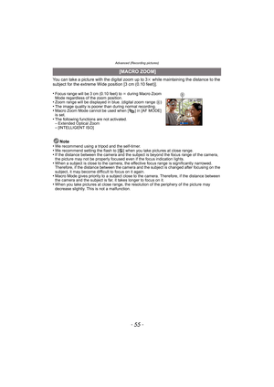 Page 55- 55 -
Advanced (Recording pictures)
You can take a picture with the digital zoom up to 3k while maintaining the distance to the 
subject for the extreme Wide position [3 cm (0.10 feet)].
•
Focus range will be 3 cm (0.10 feet) to  ¶ during Macro Zoom 
Mode regardless of the zoom position.
•Zoom range will be displayed in  blue. (digital zoom range B)•The image quality is poorer than during normal recording.•Macro Zoom Mode cannot be used when [ ] in [AF MODE] 
is set.
•The following functions are not...