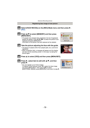 Page 78Advanced (Recording pictures)
- 78 -
Select [FACE RECOG.] on the [REC] Mode menu and then press 1.  
(P21)
Press  3
/4 to select [MEMORY] and then press 
[MENU/SET].
•If 6 people have already been registered, the list of registered 
people will appear. Press  3/4/2/1  to select the person to be 
replaced and press [MENU/SET].
Information of the person that was replaced will be deleted.
Take the picture adjusting the face with the guide.
•The faces of subjects other than people (pets, etc.) cannot be...
