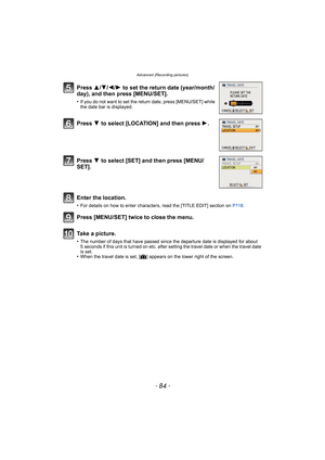Page 84Advanced (Recording pictures)
- 84 -
Press 3/4/2/ 1 to set the return date (year/month/
day), and then press [MENU/SET].
•If you do not want to set the return date, press [MENU/SET] while 
the date bar is displayed.
Press  4 to select [LOCATION] and then press  1.
Press  4 to select [SET] and then press [MENU/
SET].
Enter the location.
•For details on how to enter characters, read the [TITLE EDIT] section on  P118.
Press [MENU/SET] twice to close the menu.
Take a picture.
•The number of days that have...