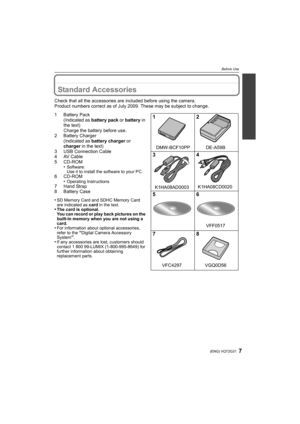 Page 77(ENG) VQT2G31
Before Use
Before UseStandard Accessories
Check that all the accessories are included before using the camera.
Product numbers correct as of July 2009. These may be subject to change.
1Battery Pack
(Indicated as battery pack or battery in 
the text)
Charge the battery before use.
2 Battery Charger
(Indicated as battery charger or 
charger in the text)
3 USB Connection Cable
4 AV Cable
5 CD-ROM
•
Software:
Use it to install the software to your PC.
6 CD-ROM
•Operating Instructions7 Hand...