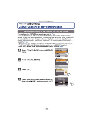 Page 103- 103 -
Advanced (Recording pictures)
[REC] Mode: 
Useful Functions at Travel Destinations
For details on the [SETUP] menu settings, refer to P23.
If you set the departure date or the travel destination of the vacation in advance, the 
number of days that have passed since the departure date (which day of the vacation it is) 
is recorded when you take the picture. You can display the number of days that have 
passed when playing back the pictures and stamp it on the recorded pictures with [TEXT 
STAMP]...