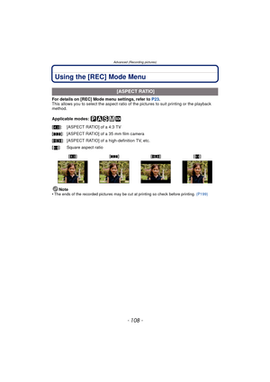 Page 108Advanced (Recording pictures)
- 108 -
Using the [REC] Mode Menu
For details on [REC] Mode menu settings, refer to P23.
This allows you to select the aspect ratio of  the pictures to suit printing or the playback 
method.
Applicable modes: 
Note
•
The ends of the recorded pictures may be cut at printing so check before printing.  (P199)
 [ASPECT RATIO]
[X ]: [ASPECT RATIO] of a 4:3 TV
[Y ]: [ASPECT RATIO] of a 35 mm film camera
[W ]: [ASPECT RATIO] of a high-definition TV, etc.
[] : Square aspect ratio
[X...