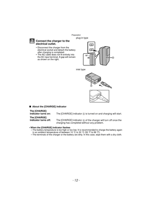 Page 12Preparation
- 12 -
∫ About the [CHARGE] indicator
•
When the [CHARGE] indicator flashes–The battery temperature is too high or too low. It is recommended to charge the battery again 
in an ambient temperature of between 10 oC to 30 oC (50 oF to 86 oF).
–The terminals of the charger or the battery are dirty. In this case, wipe them with a dry cloth.
Connect the charger to the 
electrical outlet.
•Disconnect the charger from the 
electrical socket and detach the battery 
after charging is completed.
•The...