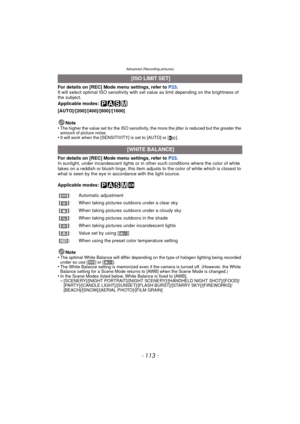 Page 113- 113 -
Advanced (Recording pictures)
For details on [REC] Mode menu settings, refer to P23.
It will select optimal ISO sensitivity with set value as limit depending on the brightness of 
the subject.
Applicable modes: 
[AUTO]/[200]/[400]/[800]/[1600]
Note
•
The higher the value set for the ISO sensitivity, the more the jitter is reduced but the greater the 
amount of picture noise.
•It will work when the [SENSITIVITY] is set to [AUTO] or [ ].
For details on [REC] Mode menu settings, refer to  P23.
In...
