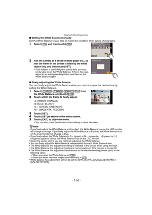 Page 114Advanced (Recording pictures)
- 114 -
∫Setting the White Balance manually
Set the White Balance value. Use to match the condition when taking photographs.
1Select [ ], and then touch [ ].
2Aim the camera at a sheet of white paper etc., so 
that the frame in the center is filled by the white 
object only and then touch [SET].
•
If the subject is overly bright or overly dark, you may 
not be able to set the White Balance. If this is the case, 
adjust to an appropriate brightness and then set the 
White...