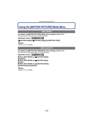 Page 126Advanced (Recording pictures)
- 126 -
Using the [MOTION PICTURE] Mode Menu
For details on [MOTION PICTURE] Mode menu settings, refer to P23.
This sets up the data format of motion pictures.
Applicable modes:
 
[ [AVCHD(1080i)]]/[ [AVCHD(720p)]]/[ [MOTION JPEG]]
Note
•
Refer to P93  for details.
For details on [MOTION PICTURE] Mode menu settings, refer to P23 .
This sets up the picture quality of motion pictures.
Applicable modes:
 
∫ When [REC MODE] is [ [AVCHD(1080i)]].
[FSH]/[FH]
∫ When [REC MODE] is [...