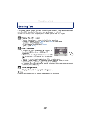 Page 128Advanced (Recording pictures)
- 128 -
Entering Text
It is possible to enter babies’ and pets’ names and the names of travel destinations when 
recording. (Only alphabetical characters and symbols can be entered.)
You can use the stylus pen (supplied) if it  is hard to operate with your fingers.
Display the entry screen.
•You can display the entry screen via the following operations.–[NAME] of [BABY1]/[BABY2] (P82) or [PET]  (P83) in Scene Mode.–[NAME] in [FACE RECOG.]  (P99)–[LOCATION] in [TRAVEL DATE]...