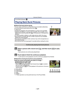 Page 129- 129 -
Advanced (Playback)
[PLAYBACK] Mode: ¸
Advanced (Playback)Playing Back Burst Pictures
Select a picture with a burst icon [˜], and then touch [ ] to play 
back.
•Burst pictures are continuously played back.
Touch [ ] to finish the continuous playback.
•It will resume normal playback once the continuous playback has finished.
 
∫ About the burst picture group
Pictures taken with Burst or Flash Burst are recorded collectively 
as a burst picture group with burst icon [ ˜].
ABurst icon•Continuous...