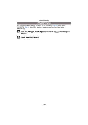 Page 139- 139 -
Advanced (Playback)
You can play back the pictures you have set as [FAVORITE] (P154) (Only when 
[FAVORITE]  (P31) is set to [ON] and there are  pictures which have been set to 
[FAVORITE]).
Slide the [REC]/[PLAYBACK] selector switch to [ (], and then press 
[MODE].
Touch [FAVORITE PLAY].
[FAVORITE PLAY] 
