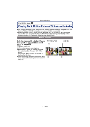 Page 140Advanced (Playback)
- 140 -
[PLAYBACK] Mode: ¸
Playing Back Motion Pictures/Pictures with Audio
•This unit was designed to play motion pictures and still pictures with audio using the QuickTime 
Motion JPEG and AVCHD formats that were taken with this model (only).
•Motion pictures in AVCHD format that can be played back on this unit are [AVCHD] motion 
pictures that were recorded with this unit, AVCHD format (including [AVCHD Lite]) motion 
pictures recorded with Panasonic digital cameras (LUMIX) only....