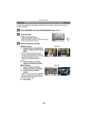 Page 149- 149 -
Advanced (Playback)
To allow easy posting to web pages, attachment to e-mail etc., picture size (number of 
pixels) is reduced.
Select [RESIZE] on the [PLAYBACK] Mode menu. (P23)
Select the picture and size.
 [RESIZE] Reducing the picture size (number of pixels)
To u c h  t h e  i t e m .
•When you have selected 
[SINGLE IN BURST GROUP] or 
[MULTI IN BURST GROUP], select burst picture 
group, and proceed to step 
3.
[SINGLE] setting1Drag the screen horizontally to 
select an image, and then touch...