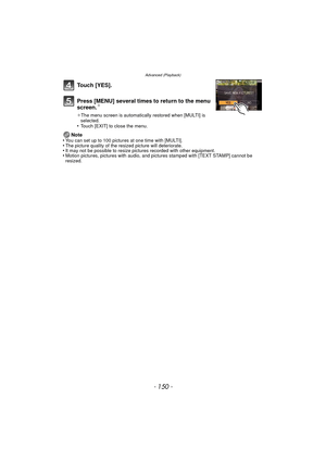 Page 150Advanced (Playback)
- 150 -
Touch [YES].
Press [MENU] several times to return to the menu 
screen.
¢
¢The menu screen is automatically restored when [MULTI] is 
selected.
•Touch [EXIT] to close the menu.
Note
•You can set up to 100 pictures at one time with [MULTI].•The picture quality of the resized picture will deteriorate.•It may not be possible to resize pictures recorded with other equipment.•Motion pictures, pictures with audio, and pi ctures stamped with [TEXT STAMP] cannot be 
resized. 