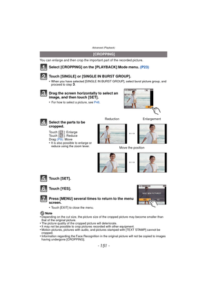 Page 151- 151 -
Advanced (Playback)
You can enlarge and then crop the important part of the recorded picture.
Select [CROPPING] on the [PLAYBACK] Mode menu. (P23)
Touch [SINGLE] or [SINGLE IN BURST GROUP].
•When you have selected [SINGLE IN BURST GROUP], select burst picture group, and 
proceed to step 3.
Touch [SET].
Touch [YES].
Press [MENU] several times to return to the menu 
screen.
•Touch [EXIT] to close the menu.
Note
•Depending on the cut size, the picture size of the cropped picture may become smaller...
