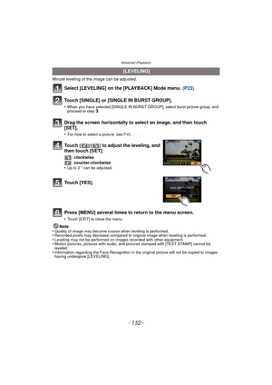 Page 152Advanced (Playback)
- 152 -
Minute leveling of the image can be adjusted.
Select [LEVELING] on the [PLAYBACK] Mode menu. (P23)
Touch [SINGLE] or [SINGLE IN BURST GROUP].
•When you have selected [SINGLE IN BURST GROUP], select burst picture group, and 
proceed to step 3.
Press [MENU] several times to return to the menu screen.
•Touch [EXIT] to close the menu.
Note
•Quality of image may become coarse when leveling is performed.•Recorded pixels may decrease compared to original image when leveling is...