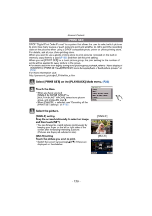 Page 156Advanced (Playback)
- 156 -
DPOF “Digital Print Order Format” is a system that allows the user to select which pictures 
to print, how many copies of each picture to  print and whether or not to print the recording 
date on the pictures when using a DPOF compatible photo printer or photo printing store. 
For details, ask at your photo printing store.
When you want to use a photo printing store to print pictures recorded on the built-in 
memory, copy them to a card  (P160) and then set the print setting....