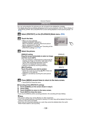 Page 158Advanced (Playback)
- 158 -
You can set protection for pictures you do not want to be deleted by mistake.
•For details about the icon display during burst picture group playback, refer to “About display of 
[FAVORITE], [PRINT SET] and [PROTECT] icons during playback of burst picture groups.” on 
P132 .
Select [PROTECT] on the [PLAYBACK] Mode menu.  (P23)
Press [MENU] several times to return to the menu screen.
•Touch [EXIT] to close the menu.
∫ Canceling all the [PROTECT] settings
1Touch [CANCEL] on the...