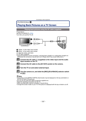 Page 161- 161 -
Connecting to other equipment
[PLAYBACK] Mode: ¸
Connecting to other equipmentPlaying Back Pictures on a TV Screen
Preparations:
Set the [TV ASPECT]. (P30)
Turn this unit and the TV off.
1 Yellow: to the video input socket
2 White: to the audio input socket
A Align the marks, and insert.
B AV cable (supplied)
•Check the directions of the connectors, and plug them straight in or unplug them straight out. 
(Otherwise the connectors may be bent out of shape which may cause malfunction.)
Connect the...